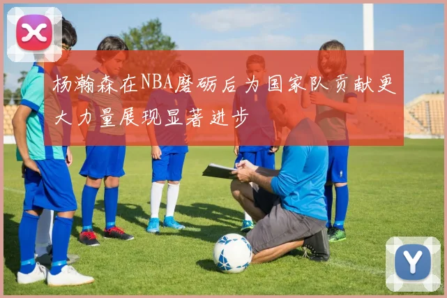 杨瀚森在NBA磨砺后为国家队贡献更大力量展现显著进步