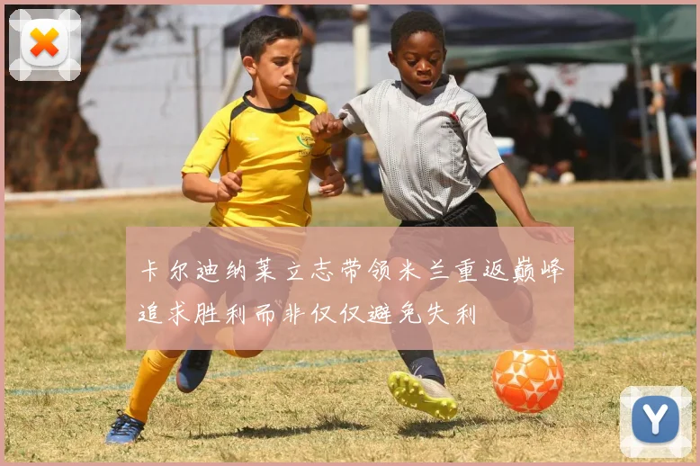 卡尔迪纳莱立志带领米兰重返巅峰追求胜利而非仅仅避免失利