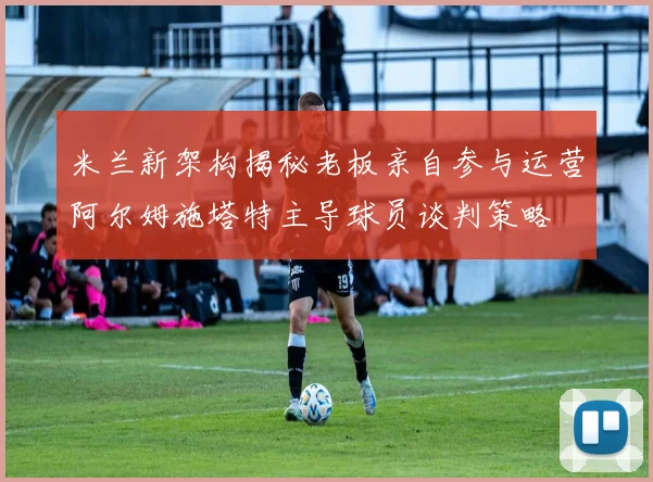 米兰新架构揭秘老板亲自参与运营阿尔姆施塔特主导球员谈判策略