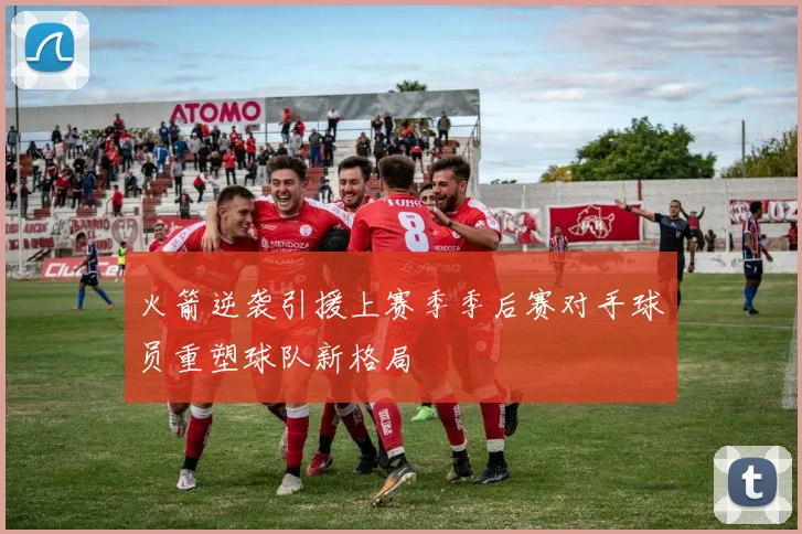 火箭逆袭引援上赛季季后赛对手球员重塑球队新格局